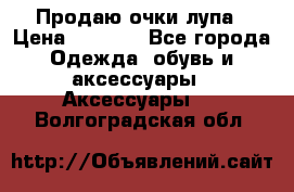 Продаю очки лупа › Цена ­ 2 500 - Все города Одежда, обувь и аксессуары » Аксессуары   . Волгоградская обл.